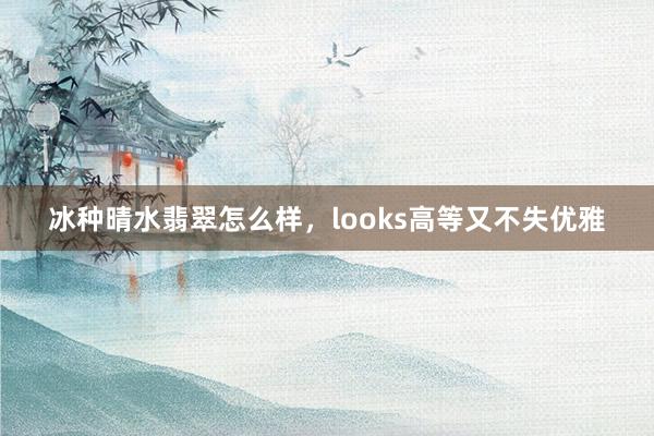 冰种晴水翡翠怎么样，looks高等又不失优雅