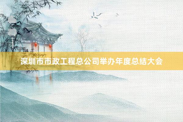 深圳市市政工程总公司举办年度总结大会