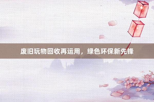 废旧玩物回收再运用，绿色环保新先锋