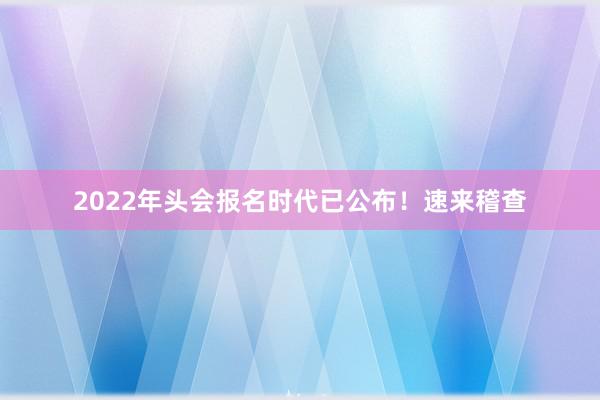 2022年头会报名时代已公布！速来稽查