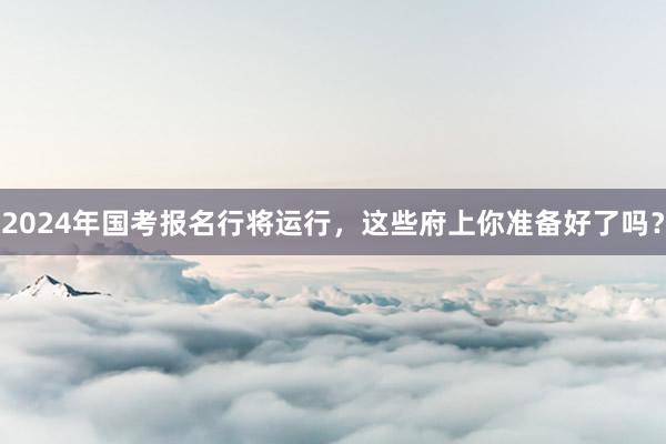 2024年国考报名行将运行，这些府上你准备好了吗？